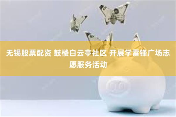 无锡股票配资 鼓楼白云亭社区 开展学雷锋广场志愿服务活动