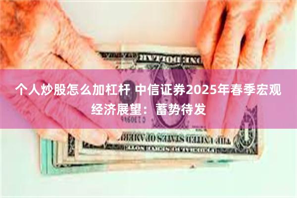 个人炒股怎么加杠杆 中信证券2025年春季宏观经济展望：蓄势待发